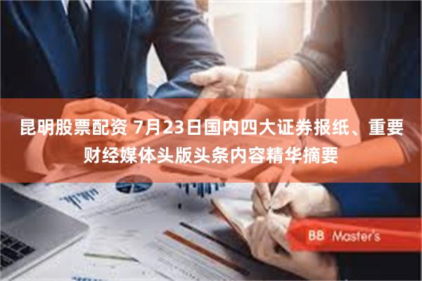 昆明股票配资 7月23日国内四大证券报纸、重要财经媒体头版头条内容精华摘要