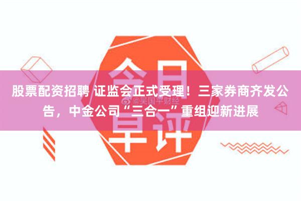 股票配资招聘 证监会正式受理！三家券商齐发公告，中金公司“三合一”重组迎新进展