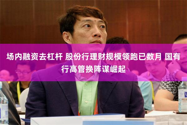 场内融资去杠杆 股份行理财规模领跑已数月 国有行高管换阵谋崛起