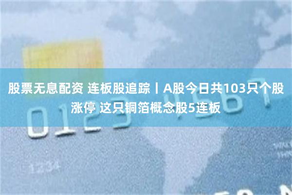 股票无息配资 连板股追踪丨A股今日共103只个股涨停 这只铜箔概念股5连板
