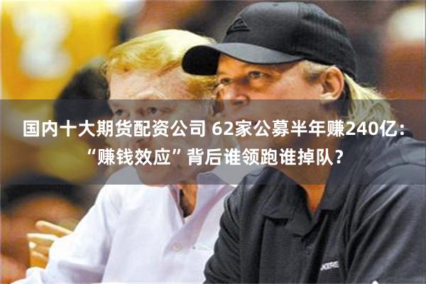 国内十大期货配资公司 62家公募半年赚240亿：“赚钱效应”背后谁领跑谁掉队？