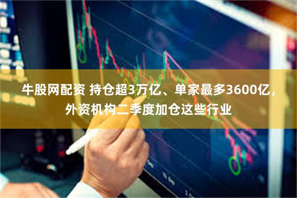 牛股网配资 持仓超3万亿、单家最多3600亿，外资机构二季度加仓这些行业