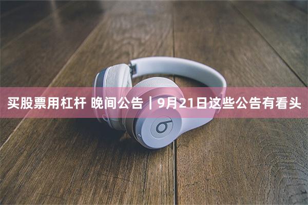买股票用杠杆 晚间公告｜9月21日这些公告有看头