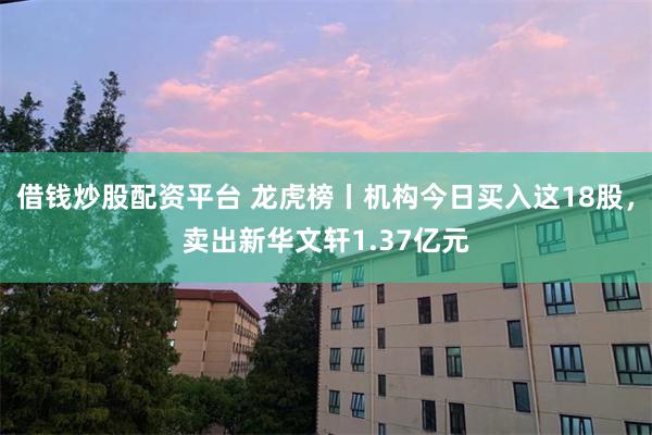 借钱炒股配资平台 龙虎榜丨机构今日买入这18股，卖出新华文轩1.37亿元