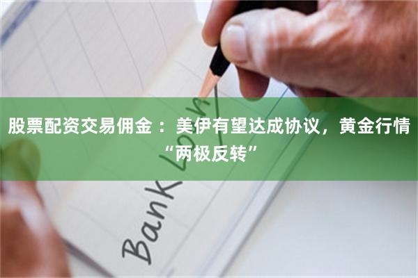 股票配资交易佣金 ：美伊有望达成协议，黄金行情“两极反转”