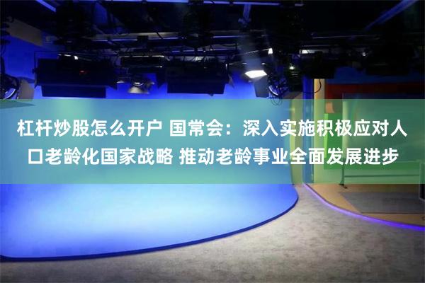 杠杆炒股怎么开户 国常会：深入实施积极应对人口老龄化国家战略 推动老龄事业全面发展进步
